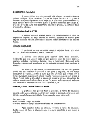 54
DESENHAR A PALAVRA
A turma dividida em dois grupos (A e B). Os grupos escolherão uma
palavra qualquer. Após decidirem por par ou ímpar, os alunos do grupo B
falarão a sua palavra para um aluno do grupo A, que irá ao quadro desenhá-la;
seus colegas terão que descobrir qual é a palavra escolhida pelo grupo B.
Depois é a vez do aluno do B desenhar a palavra do grupo A. O professor deve
cronometrar o tempo.
PANTOMIMA DA PALAVRA
A mesma atividade anterior, sendo que se desenvolverá a partir da
expressão corporal, ou seja, através da mímica, podendo-se apontar para
objetos expostos na sala. Em hipótese alguma poderá ser feito uso da palavra
falada.
VIAGEM AO MUNDO
O professor escreve no quadro-negro a seguinte frase: "EU VOU
FAZER UMA VIAGEM AO REDOR DO MUNDO”
E convida seus alunos para fazerem parte desta excursão,
lembrando que esta viagem pode ser por qualquer lugar do mundo (países,
capitais, estados, municípios, bairros, vilas, e lugarejos). Começará pela
Espanha, e perguntará aos alunos, um de cada vez, por onde deve continuar a
viagem.
Ao aluno que não acertar, momentaneamente, lhe será dito que ele
ainda não está viajando e passará a vez para o seguinte, até que todos
descubram o segredo. Acertará o aluno que falar um lugar que comece com a
letra u (Uruguai), depois com a letra v (Volta Redonda), depois com a letra o
(Ouro Preto), após u (Uberaba), e assim até chegar à letra o, última letra da
palavra mundo, que finaliza a frase acima. Os alunos terão que seguir as letras
das palavras da frase que está escrita no quadro-negro.
O FEITIÇO VIRA CONTRA O FEITICEIRO
O professor não poderá falar, a princípio, o nome da atividade;
deverá pedir que os alunos escolham um colega e solicitará, através de um
bilhete, que ele faça uma atividade. Em um papel o aluno escreverá:
De: seu nome.
Para: nome do colega escolhido.
Gostaria de que: o colega escolhido imitasse um cantor famoso.
Após recolher todos os bilhetes, revelará o nome da atividade.
Então, quem irá fazer a atividade não é o aluno escolhido e sim, quem a
solicitou.
 
