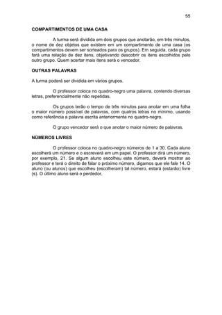 55
COMPARTIMENTOS DE UMA CASA
A turma será dividida em dois grupos que anotarão, em três minutos,
o nome de dez objetos que existem em um compartimento de uma casa (os
compartimentos devem ser sorteados para os grupos). Em seguida, cada grupo
fará uma relação de dez itens, objetivando descobrir os itens escolhidos pelo
outro grupo. Quem acertar mais itens será o vencedor.
OUTRAS PALAVRAS
A turma poderá ser dividida em vários grupos.
O professor coloca no quadro-negro uma palavra, contendo diversas
letras, preferencialmente não repetidas.
Os grupos terão o tempo de três minutos para anotar em uma folha
o maior número possível de palavras, com quatros letras no mínimo, usando
como referência a palavra escrita anteriormente no quadro-negro.
O grupo vencedor será o que anotar o maior número de palavras.
NÚMEROS LIVRES
O professor coloca no quadro-negro números de 1 a 30. Cada aluno
escolherá um número e o escreverá em um papel. O professor dirá um número,
por exemplo, 21. Se algum aluno escolheu este número, deverá mostrar ao
professor e terá o direito de falar o próximo número, digamos que ele fale 14. O
aluno (ou alunos) que escolheu (escolheram) tal número, estará (estarão) livre
(s). O último aluno será o perdedor.
 