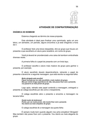 56
ATIVIDADE DE CONFRATERNIZAÇÃO
DINÂMICA DO BOMBOM
Estamos chegando ao término da nossa proposta.
Esta atividade é ideal para finalizar uma caminhada, após um ano
letivo, um semestre, um período, alguns encontros e já está chegando a hora
de ir.
O professor fará uma breve despedida, dirá ao grupo que trouxe um
presente e que escolherá um aluno para recebê-lo, em nome do grupo.
Você já deverá ter providenciado uma caixa de bombom embrulhada
diversas vezes.
A primeira folha é o papel de presente com um lindo laço.
O professor escolhe o aluno mais maduro do grupo para ganhar o
presente, por exemplo.
O aluno escolhido deverá desembrulhá-lo, retirando o papel do
presente e deverá ler a seguinte mensagem, que está escrita na segunda folha:
Muito obrigado pela escolha!
Fiquei honrado por ter sido escolhido o mais maduro do grupo.
Mas por minha longa experiência de vida, não posso ficar com o presente,
vou passá-lo ao mais jovem do grupo.
Logo após, retirado este papel contendo a mensagem, entregará o
presente ao colega escolhido por ele como o inexperiente.
O colega escolhido abre o presente e encontra a mensagem na
terceira folha:
Gostei muito da lembrança!
Porém, por ser muito jovem, não é justo ficar com o presente.
Vou doá-lo ao mais simpático do grupo.
O colega escolhido lê a mensagem da quarta folha:
É sempre muito bom quando alguém nos acha simpático! Obrigado!
Mas também não posso ficar com o presente. Vou doá-lo ao mais elegante do
grupo.
 