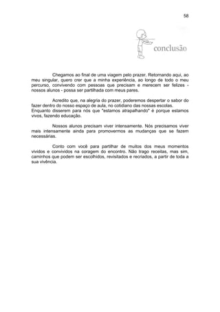 58
CONCLUSÃO
Chegamos ao final de uma viagem pelo prazer. Retornando aqui, ao
meu singular, quero crer que a minha experiência, ao longo de todo o meu
percurso, convivendo com pessoas que precisam e merecem ser felizes -
nossos alunos - possa ser partilhada com meus pares.
Acredito que, na alegria do prazer, poderemos despertar o sabor do
fazer dentro do nosso espaço de aula, no cotidiano das nossas escolas.
Enquanto disserem para nós que "estamos atrapalhando" é porque estamos
vivos, fazendo educação.
Nossos alunos precisam viver intensamente. Nós precisamos viver
mais intensamente ainda para promovermos as mudanças que se fazem
necessárias.
Conto com você para partilhar de muitos dos meus momentos
vividos e convividos na coragem do encontro. Não trago receitas, mas sim,
caminhos que podem ser escolhidos, revisitados e recriados, a partir de toda a
sua vivência.
 