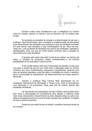6
Durante muitos anos acreditava-se que a inteligência do homem
vinha do coração. Apenas no século II que se descobriu ser do cérebro esta
função.
Foi juntando as emoções do coração e a determinação do ser que o
professor, Raul Ferreira Neto, teve a coragem e a determinação de administrar
suas aulas através das atividades que trouxeram à tona as condições de liberar
em seus alunos suas emoções e suas manifestações do ser. Raul nos traz,
neste livro, uma somatória de atividades que devem ser analisadas, repetidas e
aperfeiçoadas. Uma vez que em muito podem contribuir para a atuação de
seus leitores em suas atividades.
O grande valor desta obra está no fato de se colocar, ao alcance de
todos, a condição de enriquecer nossos conhecimentos e da enorme
possibilidade de se diversificar o ato de recriar.
É em função destes vinte anos ininterruptos de atuação na área que
nos deixa a certeza de que só com muito amor e dedicação pode um homem
contribuir com seus conhecimentos, pesquisas e experiências, deixando uma
obra de tamanha grandeza, onde fica clara a humildade em dividir e contribuir
para a continuidade do crescimento e do desenvolvimento de nossos alunos e
discípulos.
Conheci o professor Raul Ferreira Neto participando de um
Congresso Internacional de Recreação e Tempo Livre, onde já demonstrava
uma dedicação e um entusiasmo ímpar pela arte de ensinar através das
atividades recreativas.
Ao recomendar aos educadores de todo o Brasil a leitura desta obra,
bem como a preocupação em diversificar-la para adaptar e melhorar ainda
mais nosso crescimento e discernimento na área, desejaria dirigir ao autor uma
palavra de agradecimento em nome de todos aqueles que acreditam na alegria
de viver e ensinar divertindo.
Ciente de que estas formas de atingir o equilíbrio bio-psico-social do
ser humano.
 