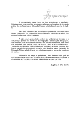 7
A apresentação deste livro me traz entusiasmo e satisfação.
Entusiasmo ao ver preenchido um espaço na literatura orientadora da formação
prática dos profissionais de Educação Física e satisfação pelo convite de fazê-
lo.
Seu autor harmoniza em sua trajetória profissional, uma forte base
teórica, vivencial a um progressivo amadurecimento na docência dentro dos
ensinos fundamental médio e superior.
A obra aqui apresentada contém os fundamentos teóricos e a
estruturação prática das atividades de integração e socialização; dos piques,
dos contestes, das atividades em círculos, dos circuitos recreativos, bem como
das atividades para dias de chuva, de volta à calma e de confraternização.
Todas elas emolduradas pela compreensão e respeito ao sentir, pensar e agir
infantil, garantindo um processo formativo com alegria e prazer nas aulas de
Educação Física, aplicável tanto em estruturas escolares como não-escolares
de ensino.
Parabenizo ao amigo e profissional, Raul Ferreira Neto, por ter
concretizado neste livro o seu momento atual de desenvolvimento docente e à
comunidade de Educação Física pela oportunidade de participar dele.
Eugênio da Silva Corrêa
 
