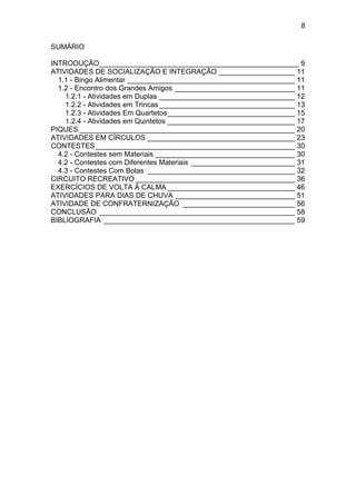 8
SUMÁRIO
INTRODUÇÃO__________________________________________________ 9
ATIVIDADES DE SOCIALIZAÇÃO E INTEGRAÇÃO ___________________ 11
1.1 - Bingo Alimentar __________________________________________ 11
1.2 - Encontro dos Grandes Amigos ______________________________ 11
1.2.1 - Atividades em Duplas __________________________________ 12
1.2.2 - Atividades em Trincas __________________________________ 13
1.2.3 - Atividades Em Quartetos________________________________ 15
1.2.4 - Atividades em Quintetos ________________________________ 17
PIQUES ______________________________________________________ 20
ATIVIDADES EM CÍRCULOS _____________________________________ 23
CONTESTES__________________________________________________ 30
4.2 - Contestes sem Materiais ___________________________________ 30
4.2 - Contestes com Diferentes Materiais __________________________ 31
4.3 - Contestes Com Bolas _____________________________________ 32
CIRCUITO RECREATIVO ________________________________________ 36
EXERCÍCIOS DE VOLTA À CALMA ________________________________ 46
ATIVIDADES PARA DIAS DE CHUVA ______________________________ 51
ATIVIDADE DE CONFRATERNIZAÇÃO ____________________________ 56
CONCLUSÃO _________________________________________________ 58
BIBLIOGRAFIA ________________________________________________ 59
 
