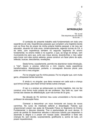 9
INTRODUÇÃO
"Só eu sei
Das esquinas por que passei
Só eu sei....."
O conteúdo do presente trabalho está fundamentado em toda uma
experiência de vida. Experiências pessoais que compõem uma trajetória tecida
com os finos fios do prazer de minha própria história pessoal, e de meu ser
educador, atuando há vinte anos, ininterruptamente, regendo turmas do CA. à
4a série, com experiência também no segundo segmento do ensino
fundamental, no ensino médio e no superior, o que, ao longo do tempo, vem
municiando-me para que, junto aos meus alunos, levando-lhes o meu saber
para trocar com eles outros saberes, possa construir um fazer pleno de ação,
reflexão, buscas, descobertas, revelações.
Desta forma, ousadamente, permito-me abandonar nesta introdução,
o "nós". Quero e preciso referir-me a mim mesmo nesta experiência
transformadora. Abandonarei, portanto, o consagrado discurso plural, pois
pulsa em mim o meu singular.
Foi no singular que fiz minha pessoa. Foi no singular que, com muita
garra, ultrapassei tantas barreiras.
E ainda é, no singular, que deixo renascer em cada aula a criança
que brinca comigo, para fazer brincar tantas outras crianças.
O ser e o ensinar se entrecruzam na minha trajetória. Isto me fez
construir uma forma muito própria de ser professor. Sou todo eu, quer nas
turmas das classes de alfabetização, quer nas turmas de 3o grau.
Na década de 70, terminei meu curso universitário e fiz-me então
professor de educação física.
Comecei a descortinar um novo horizonte em busca de novos
caminhos. No curso de mestrado defendi a dissertação: Fatores que
proporcionam prazer nas aulas de Educação Física no Segmento do Ensino
Fundamental: o discurso discente. Tive a oportunidade de ouvir alunos. O
ponto de partida foi disseminar atitudes e discursos infantis que despertam a
ascensão à alegria e o prazer em nossas aulas. Decodificar o texto das
crianças foi, sem dúvida, surpreendente, gratificante e, acima de tudo, um
prazer inquestionável.
 