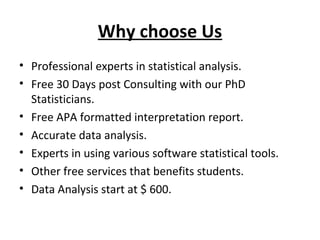 Why choose Us
• Professional experts in statistical analysis.
• Free 30 Days post Consulting with our PhD
Statisticians.
• Free APA formatted interpretation report.
• Accurate data analysis.
• Experts in using various software statistical tools.
• Other free services that benefits students.
• Data Analysis start at $ 600.

 