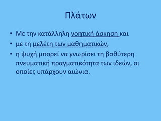 Πλάτων
• Με τθν κατάλλθλθ νοθτικι άςκθςθ και
• με τθ μελζτθ των μακθματικϊν,
• θ ψυχι μπορεί να γνωρίςει τθ βακφτερθ
πνευματικι πραγματικότθτα των ιδεϊν, οι
οποίεσ υπάρχουν αιϊνια.
 