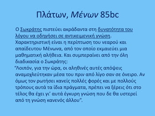 Πλάτων, Μζνων 85bc
Ο ΢ωκράτθσ πιςτεφει ακράδαντα ςτθ δυνατότθτα του
λόγου να οδθγιςει ςε αντικειμενικι γνϊςθ.
Χαρακτθριςτικι είναι θ περίπτωςθ του νεαροφ και
απαίδευτου Μζνωνα, από τον οποίο εκμαιεφει μια
μακθματικι αλικεια. Και ςυμπεραίνει από τθν όλθ
διαδικαςία ο ΢ωκράτθσ:
“Λοιπόν, για τθν ϊρα, οι αλθκινζσ αυτζσ απόψεισ
αναμοχλεφτθκαν μζςα του πριν από λίγο ςαν ςε όνειρο. Αν
όμωσ τον ρωτιςει κανείσ πολλζσ φορζσ και με πολλοφσ
τρόπουσ αυτά τα ίδια πράγματα, πρζπει να ξζρεισ ότι ςτο
τζλοσ κα ζχει γι’ αυτά ζγκυρθ γνϊςθ που δε κα υςτερεί
από τθ γνϊςθ κανενόσ άλλου”.
 