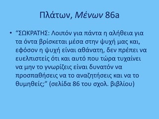Πλάτων, Μζνων 86a
• “΢ΩΚΡΑΣΘ΢: Λοιπόν για πάντα θ αλικεια για
τα όντα βρίςκεται μζςα ςτθν ψυχι μασ και,
εφόςον θ ψυχι είναι ακάνατθ, δεν πρζπει να
ευελπιςτείσ ότι και αυτό που τϊρα τυχαίνει
να μθν το γνωρίηεισ είναι δυνατόν να
προςπακιςεισ να το αναηθτιςεισ και να το
κυμθκείσ;” (ςελίδα 86 του ςχολ. βιβλίου)
 