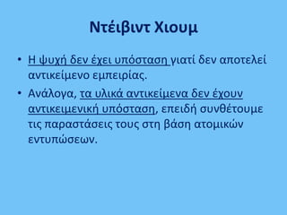 Ντζιβιντ Χιουμ
• Θ ψυχι δεν ζχει υπόςταςθ γιατί δεν αποτελεί
αντικείμενο εμπειρίασ.
• Ανάλογα, τα υλικά αντικείμενα δεν ζχουν
αντικειμενικι υπόςταςθ, επειδι ςυνκζτουμε
τισ παραςτάςεισ τουσ ςτθ βάςθ ατομικϊν
εντυπϊςεων.
 