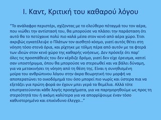 I. Καντ, Κριτικι του κακαροφ λόγου
“Σο ανάλαφρο περιςτζρι, ςχίηοντασ με το ελεφκερο πζταγμά του τον αζρα,
που νιϊκει τθν αντίςταςι του, κα μποροφςε να πλάςει τθν παράςταςθ ότι
αυτό κα το πετφχαινε πολφ πιο καλά μζςα ςτον κενό από αζρα χϊρο. Ζτςι
ακριβϊσ εγκατζλειψε ο Πλάτων τον αιςκθτό κόςμο, γιατί αυτόσ κζτει ςτθ
νόθςθ τόςο ςτενά όρια, και ρίχτθκε με τόλμθ πζρα από αυτόν με τα φτερά
των ιδεϊν ςτον κενό χϊρο τθσ κακαρισ νοιςεωσ. Δεν πρόςεξε ότι παρ’
όλεσ τισ προςπάκειζσ του δεν κζρδιηε δρόμο, γιατί δεν είχε ζρειςμα, κατιτί
ςαν υποςτιριγμα, όπου κα μποροφςε να ςτερεωκεί και να βάλει δφναμθ,
για να μετακινιςει τθ νόθςθ από τθ κζςθ τθσ. Είναι θ ςυνθκιςμζνθ
μοίρα του ανκρϊπινου λόγου ςτθν άκρα κεωρθτικι του μορφι να
αποπερατϊνει το οικοδόμθμά του όςο μπορεί πιο νωρίσ και φςτερα πια να
εξετάηει για πρϊτθ φορά αν ζχουν μπει γερά τα κεμζλια. Αλλά τότε
επιςτρατεφονται κάκε λογισ προςχιματα, για να παρθγορθκοφμε ωσ προσ τθ
ςτερεότθτά του ι ακόμθ καλφτερα για να απορρίψουμε ζναν τόςο
κακυςτερθμζνο και επικίνδυνο ζλεγχο…”
 