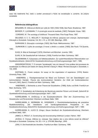 VI CONGRESSO PORTUGUÊS DE SOCIOLOGIA
esse não totalmente fixo, dado o caráter processual e fluido da socialização e, portanto, da própria
sociedade.
Referências bibliográficas
BENJAMIN, W. Infância em Berlim por volta de 1900. [1932-1938], São Paulo: Brasiliense, 1987.
BERGER, P.; LUCKMANN, T. A construção social da realidade. [1967], Petrópolis: Vozes, 1983.
CORSARO, W. The sociology of childhood. Thousand Oaks: Pine Forge Press, 1997.
DELGADO, A. C. C.; MÜLLER, F. Sociologia da infância: pesquisa com crianças. (Apresentação)
Educação e Sociedade. Campinas, Vol. 26, n. 91, p. 351-360, Maio/Ago., 2005.
DURKHEIM, E. Educação e sociologia. [1922], São Paulo: Melhoramentos, 1967.
DURKHEIM, E. Lições de sociologia. A moral, o direito e o estado. [1950], São Paulo: T/A Queirós,
1983.
ELIAS, N. Was ist Soziologie? [1970], Weinheim und München: Juventa, 1993.
ELIAS, N. Die Gesellschaft der Individuen. [1939], Frankfurt am Main: Suhrkamp, 1987.
GILGENMANN, K. Autopoiesis und Selbstsozialisation. Zur systemtheoretischen Rekonstruktion von
Sozialisationstheorie. Zeitschrift für Sozialisationsforschung und Erziehungssoziologie. Heft 1, 1986.
GRIGOROWITSCHS, T. O conceito “socialização” caiu em desuso? Uma análise dos processos de
socialização na infância com bases em Georg Simmel e Georg H. Mead. Revista Educação e Sociedade, n.
102, 2008.
GOFFMAN, E., Frame analysis. An essay on the organization of experience. [1974], Boston:
University Press, 1986.
HABERMAS, J. Paradigmenwechsel bei Mead und Durkheim: Von der Zwecktätigkeit zum
kommunikativen Handeln. Theorie des kommunikativen Handelns. Zur Kritik der funktionalistischen
Vernunft. [1981], Band 2, Frankfurt am Main: Suhrkamp, 1988.
HABERMAS, J. Stichworte zu einer Theorie der Sozialisation. [1968], Kultur und Kritik. Frankfurt am
Main: Suhrkamp, 1973.
HOFF, E. Sozialisation als Entwicklung der Beziehung zwischen Person und Umwelt. Zeitschrift für
Sozialisationsforschung und Erziehungssoziologie. Heft 1, 1981.
HURRELMANN, K. Einführung in die Sozialisationstheorie. Über den Zusammenhang von
Sozialstruktur und Persönlichkeit. Weinheim und Basel: Beltz, 1995.
HURRELMANN, K., MÜRMANN, M., WISSINGER, J. Persönlichkeitsentwicklung als produktive
Realitätverarbeitung. Die interaktions- und handlungstheoretische Perspektive in der
Sozialisationsforschung. Zeitschrift für Sozialisationsforschung und Erziehungssoziologie. Heft 1, 1986.
HURRELMANN, K.; ULICH D. (Hrsgs.) Neues Handbuch der Sozializationsforschung. Weinheim
und Basel: Beltz, 1991.
JAMES, A.; PROUT, A. Constructing and reconstructing childhood. London: Falmer, 1997.
JAVEAU, C. Criança, infância (s), crianças: Que objetivo dar a uma ciência social da infância?
Educação e Sociedade. Campinas, Vol. 26, n. 91, p. 379-389, Maio/Ago., 2005.
JOAS, H. Die Kreativität des Handelns. Frankfurt am Main: Suhrkamp, 1996.
11 de 13
 