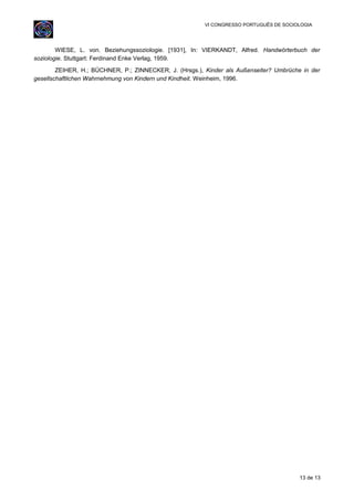 VI CONGRESSO PORTUGUÊS DE SOCIOLOGIA
WIESE, L. von. Beziehungssoziologie. [1931], In: VIERKANDT, Alfred. Handwörterbuch der
soziologie. Stuttgart: Ferdinand Enke Verlag, 1959.
ZEIHER, H.; BÜCHNER, P.; ZINNECKER, J. (Hrsgs.), Kinder als Außenseiter? Umbrüche in der
gesellschaftlichen Wahrnehmung von Kindern und Kindheit. Weinheim, 1996.
13 de 13
 