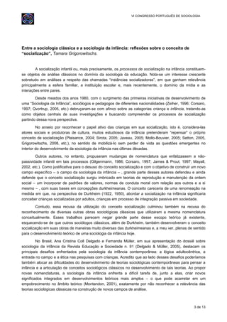 VI CONGRESSO PORTUGUÊS DE SOCIOLOGIA
Entre a sociologia clássica e a sociologia da infância: reflexões sobre o conceito de
“socialização”, Tamara Grigorowitschs.
A socialização infantil ou, mais precisamente, os processos de socialização na infância constituem-
se objetos de análise clássicos no domínio da sociologia da educação. Nota-se um interesse crescente
sobretudo em análises a respeito das chamadas “instâncias socializadoras”, em que ganham relevância
principalmente a esfera familiar, a instituição escolar e, mais recentemente, o domínio da mídia e as
interações entre pares.
Desde meados dos anos 1980, com o surgimento das primeiras iniciativas de desenvolvimento de
uma “Sociologia da Infância”, sociólogos e pedagogos de diferentes nacionalidades (Zeiher, 1996; Corsaro,
1997; Qvortrup, 2005, etc.) debruçaram-se com afinco sobre as categorias criança e infância, tratando-as
como objetos centrais de suas investigações e buscando compreender os processos de socialização
partindo dessa nova perspectiva.
No anseio por reconhecer o papel ativo das crianças em sua socialização, isto é, considera-las
atores sociais e produtoras de cultura, muitos estudiosos da infância pretenderam “repensar” o próprio
conceito de socialização (Plaisance, 2004; Sirota, 2005; Javeau, 2005; Mollo-Bouvier, 2005; Setton, 2005,
Grigorowitschs, 2008, etc.), no sentido de mobilizá-lo sem perder de vista as questões emergentes no
interior do desenvolvimento da sociologia da infância nas últimas décadas.
Outros autores, no entanto, propuseram mudanças de nomenclatura que enfatizassem a não-
passividade infantil em tais processos (Gilgenmann, 1986; Corsaro, 1997; James & Prout, 1997; Mayall,
2002, etc.). Como justificativa para o desuso do conceito socialização e com o objetivo de construir um novo
campo específico – o campo da sociologia da infância – , grande parte desses autores defendeu e ainda
defende que o conceito socialização surgiu imbricado em teorias de reprodução e manutenção da ordem
social – um incorporar de padrões de valores, normas de conduta moral com relação aos outros e a si
mesmo – , com suas bases em concepções durkheimeanas. O conceito careceria de uma renomeação na
medida em que, na perspectiva de Durkheim (1922, 1950), abordar a socialização na infância significaria
conceber crianças socializadas por adultos, crianças em processo de integração passiva em sociedade.
Contudo, essa recusa da utilização do conceito socialização culminou também na recusa do
reconhecimento de diversas outras obras sociológicas clássicas que utilizaram a mesma nomenclatura
conceitualmente. Esses trabalhos parecem negar grande parte desse escopo teórico já existente,
esquecendo-se de que outros sociólogos clássicos, além de Durkheim, também desenvolveram o conceito
socialização em suas obras de maneiras muito diversas das durkheimeanas e, a meu ver, plenas de sentido
para o desenvolvimento teórico de uma sociologia da infância hoje.
No Brasil, Ana Cristina Coll Delgado e Fernanda Müller, em sua apresentação do dossiê sobre
sociologia da infância da Revista Educação e Sociedade n. 91 (Delgado & Müller, 2005), destacam os
principais desafios enfrentados pela sociologia da infância contemporânea: a lógica adultocêntrica, a
entrada no campo e a ética nas pesquisas com crianças. Acredito que ao lado desses desafios poderíamos
também alocar as dificuldades do desenvolvimento de teorias sociológicas contemporâneas para pensar a
infância e a articulação de conceitos sociológicos clássicos no desenvolvimento de tais teorias. Ao propor
novas nomenclaturas, a sociologia da infância enfrenta a difícil tarefa de, junto a elas, criar novos
significados integrados em desenvolvimentos teóricos mais amplos – o que pode acarretar em um
empobrecimento no âmbito teórico (Montandon, 2001), exatamente por não reconhecer a relevância das
teorias sociológicas clássicas na construção de novos campos de análise.
3 de 13
 