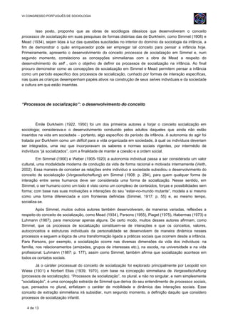 VI CONGRESSO PORTUGUÊS DE SOCIOLOGIA
Isso posto, proponho que as obras de sociólogos clássicos que desenvolveram o conceito
processos de socialização em suas pesquisas de formas distintas das de Durkheim, como Simmel (1908) e
Mead (1934), sejam lidas à luz das questões suscitadas no interior do domínio da sociologia da infância, a
fim de demonstrar o quão enriquecedor pode ser empregar tal conceito para pensar a infância hoje.
Primeiramente, apresento o desenvolvimento do conceito processos de socialização em Simmel e, num
segundo momento, correlaciono as concepções simmelianas com a obra de Mead a respeito do
desenvolvimento do self , com o objetivo de definir os processos de socialização na infância. Ao final
procuro demonstrar como as concepções de socialização em Simmel e Mead permitem pensar a infância
como um período específico dos processos de socialização, cunhado por formas de interação específicas,
nas quais as crianças desempenham papéis ativos na construção de seus selves individuais e da sociedade
e cultura em que estão inseridas.
“Processos de socialização”: o desenvolvimento do conceito
Émile Durkheim (1922, 1950) foi um dos primeiros autores a forjar o conceito socialização em
sociologia; considerava-o o desenvolvimento conduzido pelos adultos daqueles que ainda não estão
inseridos na vida em sociedade – portanto, algo específico do período da infância. A autonomia do agir foi
tratada por Durkheim como um déficit para a vida organizada em sociedade, à qual os indivíduos deveriam
ser integrados, uma vez que incorporavam os saberes e normas sociais vigentes, por intermédio de
indivíduos “já socializados”, com a finalidade de manter a coesão e a ordem social.
Em Simmel (1900) e Weber (1905-1920) a autonomia individual passa a ser considerada um valor
cultural, uma modalidade moderna de condução da vida de forma racional e motivada internamente (Veith,
2002). Essa maneira de conceber as relações entre indivíduo e sociedade subsidiou o desenvolvimento do
conceito de socialização (Vergesellschaftung) em Simmel (1908: p. 284), para quem qualquer forma de
interação entre seres humanos deve ser considerada uma forma de socialização. Nesse sentido, em
Simmel, o ser humano como um todo é visto como um complexo de conteúdos, forças e possibilidades sem
forma; com base nas suas motivações e interações do seu “estar-no-mundo mutante”, modela a si mesmo
como uma forma diferenciada e com fronteiras definidas (Simmel, 1917: p. 55) e, ao mesmo tempo,
socializa-se.
Após Simmel, muitos outros autores também desenvolveram, de maneiras variadas, reflexões a
respeito do conceito de socialização, como Mead (1934), Parsons (1955), Piaget (1975), Habermas (1973) e
Luhmann (1987), para mencionar apenas alguns. De certo modo, muitos desses autores afirmam, como
Simmel, que os processos de socialização constituem-se de interações e que os conceitos, valores,
autoconceitos e estruturas individuais da personalidade se desenvolvem de maneira dinâmica nesses
processos e seguem a lógica de uma transformação ligada a práticas sociais que ocorrem desde a infância.
Para Parsons, por exemplo, a socialização ocorre nas diversas dimensões da vida dos indivíduos: na
família, nos relacionamentos (amizades, grupos de interesses etc.), na escola, na universidade e na vida
profissional. Luhmann (1987: p. 177), assim como Simmel, também afirma que socialização acontece em
todos os contatos sociais.
Já o caráter processual do conceito de socialização foi explorado principalmente por Leopold von
Wiese (1931) e Norbert Elias (1939, 1970), com base na concepção simmeliana de Vergesellschaftung
(processos de socialização). “Processos de socialização”, no plural, e não no singular, e nem simplesmente
“socialização”, é uma concepção extraída de Simmel que deriva do seu entendimento de processos sociais,
que, pensados no plural, enfatizam o caráter de mobilidade e dinâmica das interações sociais. Esse
conceito de extração simmeliana irá subsidiar, num segundo momento, a definição daquilo que considero
processos de socialização infantil.
4 de 13
 
