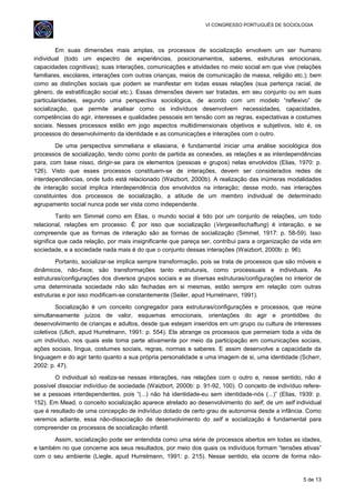 VI CONGRESSO PORTUGUÊS DE SOCIOLOGIA
Em suas dimensões mais amplas, os processos de socialização envolvem um ser humano
individual (todo um espectro de experiências, posicionamentos, saberes, estruturas emocionais,
capacidades cognitivas); suas interações, comunicações e atividades no meio social em que vive (relações
familiares, escolares, interações com outras crianças, meios de comunicação de massa, religião etc.); bem
como as distinções sociais que podem se manifestar em todas essas relações (sua pertença racial, de
gênero, de estratificação social etc.). Essas dimensões devem ser tratadas, em seu conjunto ou em suas
particularidades, segundo uma perspectiva sociológica, de acordo com um modelo “reflexivo” de
socialização, que permite analisar como os indivíduos desenvolvem necessidades, capacidades,
competências do agir, interesses e qualidades pessoais em tensão com as regras, expectativas e costumes
sociais. Nesses processos estão em jogo aspectos multidimensionais objetivos e subjetivos, isto é, os
processos do desenvolvimento da identidade e as comunicações e interações com o outro.
De uma perspectiva simmeliana e eliasiana, é fundamental iniciar uma análise sociológica dos
processos de socialização, tendo como ponto de partida as conexões, as relações e as interdependências
para, com base nisso, dirigir-se para os elementos (pessoas e grupos) nelas envolvidos (Elias, 1970: p.
126). Visto que esses processos constituem-se de interações, devem ser considerados redes de
interdependências, onde tudo está relacionado (Waizbort, 2000b). A realização das inúmeras modalidades
de interação social implica interdependência dos envolvidos na interação; desse modo, nas interações
constituintes dos processos de socialização, a atitude de um membro individual de determinado
agrupamento social nunca pode ser vista como independente.
Tanto em Simmel como em Elias, o mundo social é tido por um conjunto de relações, um todo
relacional, relações em processo. É por isso que socialização (Vergesellschaftung) é interação, e se
compreende que as formas de interação são as formas de socialização (Simmel, 1917: p. 58-59). Isso
significa que cada relação, por mais insignificante que pareça ser, contribui para a organização da vida em
sociedade, e a sociedade nada mais é do que o conjunto dessas interações (Waizbort, 2000b: p. 96).
Portanto, socializar-se implica sempre transformação, pois se trata de processos que são móveis e
dinâmicos, não-fixos; são transformações tanto estruturais, como processuais e individuais. As
estruturas/configurações dos diversos grupos sociais e as diversas estruturas/configurações no interior de
uma determinada sociedade não são fechadas em si mesmas, estão sempre em relação com outras
estruturas e por isso modificam-se constantemente (Seiler, apud Hurrelmann, 1991).
Socialização é um conceito congregador para estruturas/configurações e processos, que reúne
simultaneamente juízos de valor, esquemas emocionais, orientações do agir e prontidões do
desenvolvimento de crianças e adultos, desde que estejam inseridos em um grupo ou cultura de interesses
coletivos (Ulich, apud Hurrelmann, 1991: p. 554). Ela abrange os processos que permeiam toda a vida de
um indivíduo, nos quais este toma parte ativamente por meio da participação em comunicações sociais,
ações sociais, língua, costumes sociais, regras, normas e saberes. E assim desenvolve a capacidade da
linguagem e do agir tanto quanto a sua própria personalidade e uma imagem de si, uma identidade (Scherr,
2002: p. 47).
O individual só realiza-se nessas interações, nas relações com o outro e, nesse sentido, não é
possível dissociar indivíduo de sociedade (Waizbort, 2000b: p. 91-92, 100). O conceito de indivíduo refere-
se a pessoas interdependentes, pois “(...) não há identidade-eu sem identidade-nós (...)” (Elias, 1939: p.
152). Em Mead, o conceito socialização aparece atrelado ao desenvolvimento do self, de um self individual
que é resultado de uma concepção de indivíduo dotado de certo grau de autonomia desde a infância. Como
veremos adiante, essa não-dissociação de desenvolvimento do self e socialização é fundamental para
compreender os processos de socialização infantil.
Assim, socialização pode ser entendida como uma série de processos abertos em todas as idades,
e também no que concerne aos seus resultados, por meio dos quais os indivíduos formam “tensões ativas”
com o seu ambiente (Liegle, apud Hurrelmann, 1991: p. 215). Nesse sentido, ela ocorre de forma não-
5 de 13
 