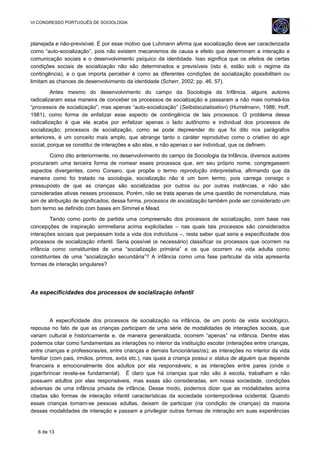 VI CONGRESSO PORTUGUÊS DE SOCIOLOGIA
planejada e não-previsível. É por esse motivo que Luhmann afirma que socialização deve ser caracterizada
como “auto-socialização”, pois não existem mecanismos de causa e efeito que determinam a interação e
comunicação sociais e o desenvolvimento psíquico da identidade. Isso significa que os efeitos de certas
condições sociais de socialização não são determinados e previsíveis (isto é, estão sob o regime da
contingência), e o que importa perceber é como as diferentes condições de socialização possibilitam ou
limitam as chances de desenvolvimento da identidade (Scherr, 2002: pp. 46, 57).
Antes mesmo do desenvolvimento do campo da Sociologia da Infância, alguns autores
radicalizaram essa maneira de conceber os processos de socialização e passaram a não mais nomeá-los
“processos de socialização”, mas apenas “auto-socialização” (Selbstsozialisation) (Hurrelmann, 1986; Hoff,
1981), como forma de enfatizar esse aspecto de contingência de tais processos. O problema dessa
radicalização é que ela acaba por enfatizar apenas o lado autônomo e individual dos processos de
socialização; processos de socialização, como se pode depreender do que foi dito nos parágrafos
anteriores, é um conceito mais amplo, que abrange tanto o caráter reprodutivo como o criativo do agir
social, porque se constitui de interações e são elas, e não apenas o ser individual, que os definem.
Como dito anteriormente, no desenvolvimento do campo da Sociologia da Infância, diversos autores
procuraram uma terceira forma de nomear esses processos que, em seu próprio nome, congregassem
aspectos divergentes, como Corsaro, que propõe o termo reprodução interpretativa, afirmando que da
maneira como foi tratado na sociologia, socialização não é um bom termo, pois carrega consigo o
pressuposto de que as crianças são socializadas por outros ou por outras instâncias, e não são
consideradas ativas nesses processos. Porém, não se trata apenas de uma questão de nomenclatura, mas
sim de atribuição de significados; dessa forma, processos de socialização também pode ser considerado um
bom termo se definido com bases em Simmel e Mead.
Tendo como ponto de partida uma compreensão dos processos de socialização, com base nas
concepções de inspiração simmeliana acima explicitadas – nas quais tais processos são considerados
interações sociais que perpassam toda a vida dos indivíduos –, resta saber qual seria a especificidade dos
processos de socialização infantil. Seria possível (e necessário) classificar os processos que ocorrem na
infância como constituintes de uma “socialização primária” e os que ocorrem na vida adulta como
constituintes de uma “socialização secundária”? A infância como uma fase particular da vida apresenta
formas de interação singulares?
As especificidades dos processos de socialização infantil
A especificidade dos processos de socialização na infância, de um ponto de vista sociológico,
repousa no fato de que as crianças participam de uma série de modalidades de interações sociais, que
variam cultural e historicamente e, de maneira generalizada, ocorrem “apenas” na infância. Dentre elas
podemos citar como fundamentais as interações no interior da instituição escolar (interações entre crianças,
entre crianças e professoras/es, entre crianças e demais funcionárias/os); as interações no interior da vida
familiar (com pais, irmãos, primos, avós etc.), nas quais a criança possui o status de alguém que depende
financeira e emocionalmente dos adultos por ela responsáveis; e as interações entre pares (onde o
jogar/brincar revela-se fundamental). É claro que há crianças que não vão à escola, trabalham e não
possuem adultos por elas responsáveis, mas essas são consideradas, em nossa sociedade, condições
adversas de uma infância privada de infância. Desse modo, podemos dizer que as modalidades acima
citadas são formas de interação infantil características da sociedade contemporânea ocidental. Quando
essas crianças tornam-se pessoas adultas, deixam de participar (na condição de crianças) da maioria
dessas modalidades de interação e passam a privilegiar outras formas de interação em suas experiências
6 de 13
 