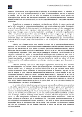 VI CONGRESSO PORTUGUÊS DE SOCIOLOGIA
cotidianas. Nesse aspecto, as divergências entre os processos de socialização infantil e os processos de
socialização na vida adulta ocorrem apenas no que se refere às formas de interagir, mas não no próprio ato
de interagir. Isso faz com que, por um lado, os processos de socialização infantil tenham uma
especificidade, mas, por outro lado, isso define os seus limites, pois, vistos de uma perspectiva mais ampla,
pode-se considerar que tanto adultos como crianças participam de interações; e o interagir é o que define o
socializar-se.
Dessa forma, os processos de socialização infantil podem ser definidos da mesma maneira pela
qual se define o conceito de processos de socialização em suas características mais amplas. Sendo assim,
compreendo a socialização infantil como uma série incontável de processos, por meio dos quais as crianças
aprendem, compartilham, criam e reproduzem ação, pensamento e comunicação, que possibilitam não
apenas a sua introdução passiva no mundo, mas também a constituição de um mundo no qual passam a
habitar e simultaneamente desenvolvem o seu self individual. Ao mesmo tempo em que as crianças se
apropriam subjetivamente do mundo social, apropriam-se subjetivamente de sua própria identidade, que se
constrói em relação com esse mundo (Berger & Luckmann, 1967). São processos que perpassam toda a
infância de diversas maneiras, e não um marco temporal, no qual as crianças são repentinamente inseridas
no mundo.
Portanto, não é possível afirmar, como Berger e Luckmann, que as crianças são socializadas por
outros que lhes são impostos, filtrando o mundo social para elas e encarregando-se de sua socialização. É
claro que, quer elas aceitem de forma positiva ou negativa, os adultos que estão ao seu redor são-lhes
referências; alguns dos aspectos do mundo social serão “filtrados” por e para elas e contribuirão para a
formação de suas identidades. Porém, visto que os processos de socialização infantil constituem-se de
interações, no interagir com adultos as crianças não são socializadas, mas socializam-se, assim como os
adultos que, ao interagir entre si ou com crianças, também se socializam; pois mesmo uma criança pequena
é alguém que trabalha as realidades interna e externa e, dessa forma, modela seu próprio self, já que,
dessa perspectiva, a infância é concebida como uma fase que possui o mesmo peso que a idade adulta ou
a velhice.
Entretanto, o interagir social com “o outro” é algo que precisa ser desenvolvido. Mead demonstra
que crianças pequenas não possuem o mesmo grau de percepção das suas interações com “o outro” que
crianças maiores. Isto é, a percepção do “estar no mundo social” e de que para estar nele é preciso
participar de interações sociais constituintes de um conjunto incontável de processos é algo que não está
dado de antemão. A forma pela qual essa percepção se desenvolve é o próprio interagir, e uma das
modalidades de interação infantil que contribui para esse desenvolvimento é o jogar/brincar. As crianças
interagem umas com as outras não necessariamente porque pertencem a uma mesma geração, mas
porque são contemporâneas umas das outras nas formas de interação de que participam. O conceito de
pares não diz respeito necessariamente a crianças da mesma idade, mas a crianças que compartilham das
mesmas expectativas, interesses e condições sociais.
Ao contrário de Berger e Luckmann, que afirmam que as crianças são socializadas primariamente e,
na vida adulta, experienciam uma “socialização secundária”, já estando em grande parte “socializadas” e
apenas inserindo-se em novos setores sociais por elas ainda não explorados, podemos dizer que, nos
processos de socialização infantil, quanto mais as crianças interagem, maior é a percepção do interagir com
o outro, e mais o “outro generalizado” define-se para elas, como veremos adiante com Mead. Com base
nisso, as crianças continuam a interagir nesses mesmos processos, não como se passassem por uma
ruptura e só então começassem a experienciar uma “socialização secundária”. Isso enfatiza o caráter sem
fim dos processos de socialização, que se estendem por toda a vida; porém, sem deixar de reconhecer as
peculiaridades de cada fase específica desses processos – e sem deixar de lembrar que essas fases devem
ser vistas em relação de continuidade umas com as outras. Esses processos não são processos lineares,
mas sim uma constelação, na qual diversas categorias e esferas de relações estão interagindo
concomitantemente.
7 de 13
 