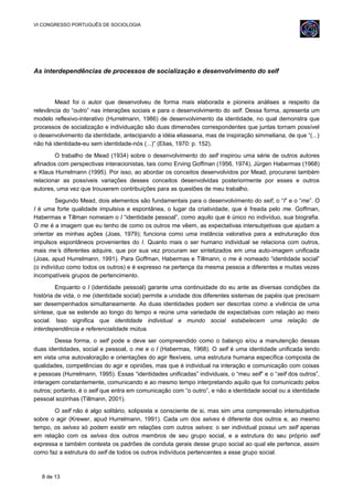 VI CONGRESSO PORTUGUÊS DE SOCIOLOGIA
As interdependências de processos de socialização e desenvolvimento do self
Mead foi o autor que desenvolveu de forma mais elaborada e pioneira análises a respeito da
relevância do “outro” nas interações sociais e para o desenvolvimento do self. Dessa forma, apresenta um
modelo reflexivo-interativo (Hurrelmann, 1986) de desenvolvimento da identidade, no qual demonstra que
processos de socialização e individuação são duas dimensões correspondentes que juntas tornam possível
o desenvolvimento da identidade, antecipando a idéia eliaseana, mas de inspiração simmeliana, de que “(...)
não há identidade-eu sem identidade-nós (...)” (Elias, 1970: p. 152).
O trabalho de Mead (1934) sobre o desenvolvimento do self inspirou uma série de outros autores
afinados com perspectivas interacionistas, tais como Erving Goffman (1956, 1974), Jürgen Habermas (1968)
e Klaus Hurrelmann (1995). Por isso, ao abordar os conceitos desenvolvidos por Mead, procurarei também
relacionar as possíveis variações desses conceitos desenvolvidas posteriormente por esses e outros
autores, uma vez que trouxerem contribuições para as questões de meu trabalho.
Segundo Mead, dois elementos são fundamentais para o desenvolvimento do self, o “I” e o “me”. O
I é uma forte qualidade impulsiva e espontânea, o lugar da criatividade, que é freada pelo me. Goffman,
Habermas e Tillman nomeiam o I “identidade pessoal”, como aquilo que é único no indivíduo, sua biografia.
O me é a imagem que eu tenho de como os outros me vêem, as expectativas intersubjetivas que ajudam a
orientar as minhas ações (Joas, 1979); funciona como uma instância valorativa para a estruturação dos
impulsos espontâneos provenientes do I. Quanto mais o ser humano individual se relaciona com outros,
mais me’s diferentes adquire, que por sua vez procuram ser sintetizados em uma auto-imagem unificada
(Joas, apud Hurrelmann, 1991). Para Goffman, Habermas e Tillmann, o me é nomeado “identidade social”
(o indivíduo como todos os outros) e é expresso na pertença da mesma pessoa a diferentes e muitas vezes
incompatíveis grupos de pertencimento.
Enquanto o I (identidade pessoal) garante uma continuidade do eu ante as diversas condições da
história de vida, o me (identidade social) permite a unidade dos diferentes sistemas de papéis que precisam
ser desempenhados simultaneamente. As duas identidades podem ser descritas como a vivência de uma
síntese, que se estende ao longo do tempo e reúne uma variedade de expectativas com relação ao meio
social. Isso significa que identidade individual e mundo social estabelecem uma relação de
interdependência e referencialidade mútua.
Dessa forma, o self pode e deve ser compreendido como o balanço e/ou a manutenção dessas
duas identidades, social e pessoal, o me e o I (Habermas, 1968). O self é uma identidade unificada tendo
em vista uma autovaloração e orientações do agir flexíveis, uma estrutura humana específica composta de
qualidades, competências do agir e opiniões, mas que é individual na interação e comunicação com coisas
e pessoas (Hurrelmann, 1995). Essas “identidades unificadas” individuais, o “meu self” e o “self dos outros”,
interagem constantemente, comunicando e ao mesmo tempo interpretando aquilo que foi comunicado pelos
outros; portanto, é o self que entra em comunicação com “o outro”, e não a identidade social ou a identidade
pessoal sozinhas (Tillmann, 2001).
O self não é algo solitário, solipsista e consciente de si, mas sim uma compreensão intersubjetiva
sobre o agir (Krewer, apud Hurrelmann, 1991). Cada um dos selves é diferente dos outros e, ao mesmo
tempo, os selves só podem existir em relações com outros selves: o ser individual possui um self apenas
em relação com os selves dos outros membros de seu grupo social, e a estrutura do seu próprio self
expressa e também contesta os padrões de conduta gerais desse grupo social ao qual ele pertence, assim
como faz a estrutura do self de todos os outros indivíduos pertencentes a esse grupo social.
8 de 13
 