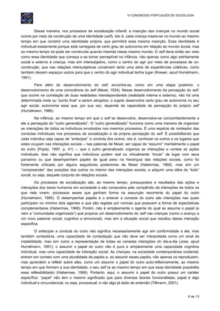 VI CONGRESSO PORTUGUÊS DE SOCIOLOGIA
Dessa maneira, nos processos de socialização infantil, a inserção das crianças no mundo social
ocorre por meio da construção de uma identidade (self), isto é, cada criança insere-se no mundo ao mesmo
tempo em que constrói uma identidade própria, que permitirá essa mesma inserção. Essa identidade é
individual exatamente porque está carregada de certo grau de autonomia em relação ao mundo social, mas
ao mesmo tempo só pode ser construída quando inserida nesse mesmo mundo. O self deve então ser visto
como essa identidade que começa a se tornar perceptível na infância, não apenas como algo estritamente
social e externo à criança, mas sim intersubjetivo, como o centro do agir por meio de processos de co-
construção, que nas relações intersubjetivas constroem tanto uma série de experiências coletivas, como
também deixam espaços vazios para que o centro do agir individual tenha lugar (Krewer, apud Hurrelmann,
1991).
Para além do desenvolvimento do self, encontra-se, como em uma etapa posterior, o
desenvolvimento de uma consciência do self (Mead, 1934). Nesse desenvolvimento da percepção do self,
que ocorre na correlação de duas realidades interdependentes (realidade interna e externa), não há uma
determinada meta ou “ponto final” a serem atingidos; o sujeito desenvolve certo grau de autonomia no seu
agir social, autonomia essa que, por sua vez, depende da capacidade de percepção do próprio self
(Hurrelmann, 1986).
Na infância, ao mesmo tempo em que o self se desenvolve, desenvolve-se concomitantemente a
ele a percepção do “outro generalizado”. O “outro generalizado” funciona como uma maneira de organizar
as interações de todos os indivíduos envolvidos nos mesmos processos. É uma espécie de norteador das
condutas individuais nos processos de socialização e da própria percepção do self. É possibilitando que
cada indivíduo seja capaz de “antecipar” a conduta dos outros, isto é, conhecer os outros e os lugares que
estes ocupam nas interações sociais – nas palavras de Mead, ser capaz de “assumir” mentalmente o papel
do outro (Popitz, 1997: p. 41) –, que o outro generalizado organiza as interações e norteia as ações
individuais. Isso não significa que indivíduos podem real ou virtualmente “trocar” de lugar com seus
parceiros ou que desempenhem papéis de igual peso na hierarquia das relações sociais, como foi
fortemente criticado por alguns seguidores posteriores de Mead (Habermas, 1968), mas sim um
“compreender” das posições dos outros no interior das interações sociais, e adquirir uma idéia do “todo”
social, ou seja, daquele conjunto de relações sociais.
Os processos de socialização são, ao mesmo tempo, pressupostos e resultados das ações e
interações dos seres humanos em sociedade e são compostos pelo compêndio de interações de todos os
que nela vivem; processos esses que ganham forma na assunção recorrente do papel do outro
(Hurrelmann, 1995). O desempenhar papéis e o antever a conduta do outro são interações nas quais
participam no mínimo dois agentes e que são regidas por normas que possuem a forma de expectativas
complementares (Habermas, 1968). Porém, não é simplesmente o agente do qual se assume o papel (e
nem a “comunidade organizada”) que propicia um desenvolvimento do self nas crianças (como o avanço a
um novo patamar social, cognitivo e emocional), mas sim a situação social que resultou dessa interação
especifica.
O antecipar a conduta do outro não significa necessariamente agir em conformidade a ela, mas
também contestá-la, uma capacidade de contestação que não deve ser interpretada como um sinal de
instabilidade, mas sim como a representação de todas as variadas interações do dia-a-dia (Joas, apud
Hurrelmann, 1991); o assumir o papel do outro não é pura e simplesmente uma capacidade cognitiva
individual, mas uma capacidade de interação social. As crianças, na sociedade contemporânea ocidental,
entram em contato com uma pluralidade de papéis e, ao assumir esses papéis, não apenas os reproduzem,
mas aprendem a refletir sobre eles, como um assumir o papel do outro auto-reflexivamente, ao mesmo
tempo em que formam a sua identidade, o seu self (e ao mesmo tempo em que essa identidade possibilita
essa reflexibilidade) (Habermas, 1968). Portanto, aqui, o assumir o papel do outro possui um caráter
específico: “papel” não tem o mesmo significado que para diversas teorias funcionalistas; papel é algo
individual e circunstancial, ou seja, processual, e não algo já dado de antemão (Tillmann, 2001).
9 de 13
 