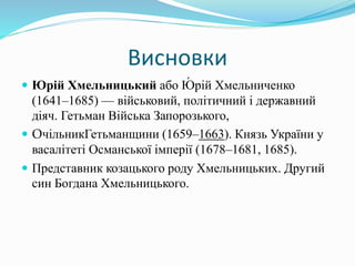 Висновки
 Юрій Хмельницький або Ю́ рій Хмельниченко
(1641–1685) — військовий, політичний і державний
діяч. Гетьман Війська Запорозького,
 ОчільникГетьманщини (1659–1663). Князь України у
васалітеті Османської імперії (1678–1681, 1685).
 Представник козацького роду Хмельницьких. Другий
син Богдана Хмельницького.
 