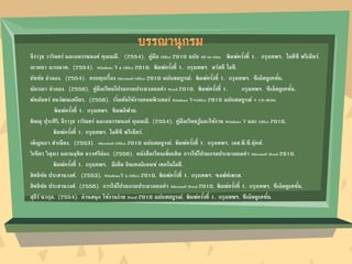 จีราวุธ วารินทร์ และอนรรฆนงค์ คุณมณี. (2554). คู่มือ Office 2010 ฉบับ All-in-One. พิมพ์ครั้งที่ 1. กรุงเทพฯ. ไอดีซี พรีเมียร์.
ณาตยา ฉาบนาค. (2554). Windows 7 & Office 2010. พิมพ์ครั้งที่ 1. กรุงเทพฯ. สวัสดี ไอที.
ธัชชัย จาลอง. (2554). ครบทุกเรื่อง Microsoft Office 2010 ฉบับสมบูรณ์. พิมพ์ครั้งที่ 1. กรุงเทพฯ. ซีเอ็ดยูเคชั่น.
นันรณา จาลอง. (2556). คู่มือเรียนโปรแกรมประมวลผลคา Word 2010. พิมพ์ครั้งที่ 1. กรุงเทพฯ. ซีเอ็ดยูเคชั่น.
พันจันทร์ ธนวัฒนเสถียร. (2556). เริ่มต้นใช้งานคอมพิวเตอร์ Windows 7+Office 2010 ฉบับสมบูรณ์ + CD-ROM.
พิมพ์ครั้งที่ 1. กรุงเทพฯ. ซิมพลิฟาย.
พิษณุ ปุระศิริ, จีราวุธ วารินทร์ และอนรรฆนงค์ คุณมณี. (2554). คู่มือเรียนรู้และใช้งาน Windows 7 และ Office 2010.
พิมพ์ครั้งที่ 1. กรุงเทพฯ. ไอดีซี พรีเมียร์.
เพ็ญนภา สาเนียง. (2553). Microsoft Office 2010 ฉบับสมบูรณ์. พิมพ์ครั้งที่ 1. กรุงเทพฯ. เอส.พี.ซี.บุ๊คส์.
วิเชียร วิสุงเร และนฤชิต แววศรีผ่อง. (2556). หนังสือเรียนเพิ่มเติม การใช้โปรแกรมประมวลผลคา Microsoft Word 2010.
พิมพ์ครั้งที่ 1. กรุงเทพฯ. มีเดีย อินเทลลิเจนซ์ เทคโนโลยี.
สิทธิชัย ประสานวงศ์. (2553). Windows7 & Office 2010. พิมพ์ครั้งที่ 1. กรุงเทพฯ. ซอฟท์เพรส.
สิทธิชัย ประสานวงศ์. (2556). การใช้โปรแกรมประมวลผลคา Microsoft Word 2010. พิมพ์ครั้งที่ 1. กรุงเทพฯ. ซีเอ็ดยูเคชั่น.
สุธีร์ นวกุล. (2554). อ่านสนุก ใช้งานง่าย Word 2010 ฉบับสมบูรณ์. พิมพ์ครั้งที่ 1. กรุงเทพฯ. ซีเอ็ดยูเคชั่น.
 