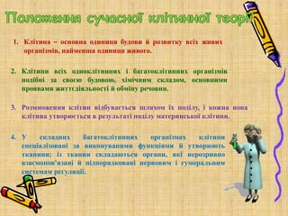 1. Клітина – основна одиниця будови й розвитку всіх живих
організмів, найменша одиниця живого.
2. Клітини всіх одноклітинних і багатоклітинних організмів
подібні за своєю будовою, хімічним складом, основними
проявами життєдіяльності й обміну речовин.
3. Розмноження клітин відбувається шляхом їх поділу, і кожна нова
клітина утворюється в результаті поділу материнської клітини.
4. У складних багатоклітинних організмах клітини
спеціалізовані за виконуваними функціями й утворюють
тканини; із тканин складаються органи, які нерозривно
взаємопов’язані й підпорядковані нервовим і гуморальним
системам регуляції.
 
