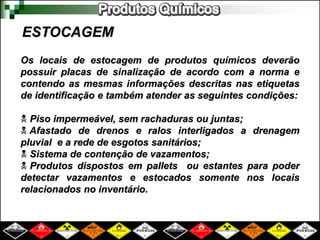 ESTOCAGEM 
Os locais de estocagem de produtos químicos deverão 
possuir placas de sinalização de acordo com a norma e 
contendo as mesmas informações descritas nas etiquetas 
de identificação e também atender as seguintes condições: 
 Piso impermeável, sem rachaduras ou juntas; 
 Afastado de drenos e ralos interligados a drenagem 
pluvial e a rede de esgotos sanitários; 
 Sistema de contenção de vazamentos; 
 Produtos dispostos em pallets ou estantes para poder 
detectar vazamentos e estocados somente nos locais 
relacionados no inventário. 
 