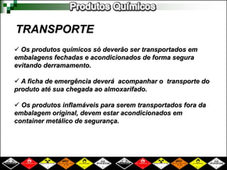 TRANSPORTE 
 Os produtos químicos só deverão ser transportados em 
embalagens fechadas e acondicionados de forma segura 
evitando derramamento. 
 A ficha de emergência deverá acompanhar o transporte do 
produto até sua chegada ao almoxarifado. 
 Os produtos inflamáveis para serem transportados fora da 
embalagem original, devem estar acondicionados em 
container metálico de segurança. 
 