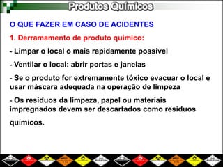 O QUE FAZER EM CASO DE ACIDENTES 
1. Derramamento de produto químico: 
- Limpar o local o mais rapidamente possível 
- Ventilar o local: abrir portas e janelas 
- Se o produto for extremamente tóxico evacuar o local e 
usar máscara adequada na operação de limpeza 
- Os resíduos da limpeza, papel ou materiais 
impregnados devem ser descartados como resíduos 
químicos. 
 