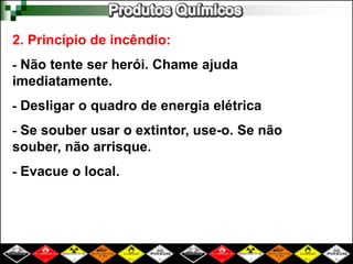 2. Princípio de incêndio: 
- Não tente ser herói. Chame ajuda 
imediatamente. 
- Desligar o quadro de energia elétrica 
- Se souber usar o extintor, use-o. Se não 
souber, não arrisque. 
- Evacue o local. 
 