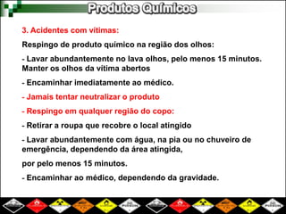3. Acidentes com vítimas: 
Respingo de produto químico na região dos olhos: 
- Lavar abundantemente no lava olhos, pelo menos 15 minutos. 
Manter os olhos da vítima abertos 
- Encaminhar imediatamente ao médico. 
- Jamais tentar neutralizar o produto 
- Respingo em qualquer região do copo: 
- Retirar a roupa que recobre o local atingido 
- Lavar abundantemente com água, na pia ou no chuveiro de 
emergência, dependendo da área atingida, 
por pelo menos 15 minutos. 
- Encaminhar ao médico, dependendo da gravidade. 
 