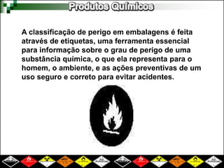 A classificação de perigo em embalagens é feita 
através de etiquetas, uma ferramenta essencial 
para informação sobre o grau de perigo de uma 
substância química, o que ela representa para o 
homem, o ambiente, e as ações preventivas de um 
uso seguro e correto para evitar acidentes. 
 