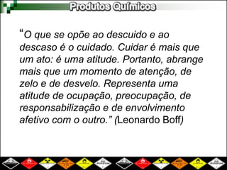 “O que se opõe ao descuido e ao 
descaso é o cuidado. Cuidar é mais que 
um ato: é uma atitude. Portanto, abrange 
mais que um momento de atenção, de 
zelo e de desvelo. Representa uma 
atitude de ocupação, preocupação, de 
responsabilização e de envolvimento 
afetivo com o outro.” (Leonardo Boff) 
 