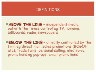 COMPLETE THE TASK YOU STARTED ON TUESDAY 
(WRITING DESCRIPTIONS, ADVANTAGES AND 
DISADVANTAGES) 
AABBOOVVEE TTHHEE LLIINNEE – independent media 
outwith the firm’s control eg TV, cinema, 
billboards, radio, newspapers 
BBEELLOOWW TTHHEE LLIINNEE – directly controlled by the 
firm eg direct mail, sales promotions (BOGOF 
etc), trade fairs, personal selling, electronic 
promotions eg pop-ups, email promotions 
 