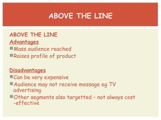 ABOVE THE LINE 
ABOVE THE LINE 
Advantages 
Mass audience reached 
Raises profile of product 
Disadvantages 
Can be very expensive 
Audience may not receive message eg TV 
advertising 
Other segments also targetted – not always cost 
-effective 
 
