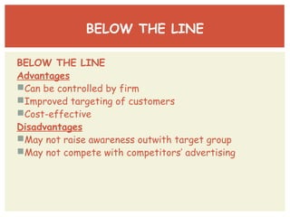 BELOW THE LINE 
BELOW THE LINE 
Advantages 
Can be controlled by firm 
Improved targeting of customers 
Cost-effective 
Disadvantages 
May not raise awareness outwith target group 
May not compete with competitors’ advertising 
 