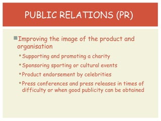 PUBLIC RELATIONS (PR) 
Improving the image of the product and 
organisation 
Supporting and promoting a charity 
Sponsoring sporting or cultural events 
 Press conferences and press releases in times of 
difficulty or when good publicity can be obtained 
 Product endorsement by celebrities 
 