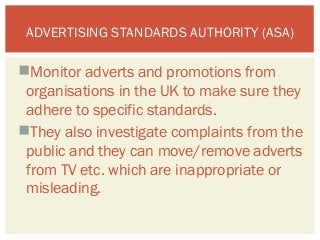 ADVERTISING STANDARDS AUTHORITY (ASA) 
Monitor adverts and promotions from 
organisations in the UK to make sure they 
adhere to specific standards. 
They also investigate complaints from the 
public and they can move/remove adverts 
from TV etc. which are inappropriate or 
misleading. 
 
