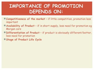 IMPORTANCE OF PROMOTION 
DEPENDS ON: 
Competitiveness of the market – if little competition, promotion less 
important 
Availability of Product – if in short supply, less need for promotion eg 
Morgan cars 
Differentiation of Product – if product is obviously different/better, 
less need for promotion 
Stage of Product Life Cycle 
 