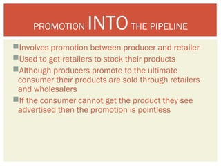 PROMOTION INTO THE PIPELINE 
Involves promotion between producer and retailer 
Used to get retailers to stock their products 
Although producers promote to the ultimate 
consumer their products are sold through retailers 
and wholesalers 
If the consumer cannot get the product they see 
advertised then the promotion is pointless 
 