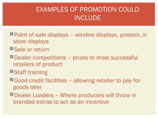 EXAMPLES OF PROMOTION COULD 
INCLUDE 
Point of sale displays – window displays, posters, in 
store displays 
Sale or return 
Dealer competitions – prizes to most successful 
retailers of product 
Staff training 
Good credit facilities – allowing retailer to pay for 
goods later 
Dealer Loaders – Where producers will throw in 
branded extras to act as an incentive 
 