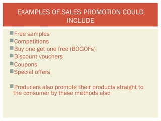 EXAMPLES OF SALES PROMOTION COULD 
INCLUDE 
Free samples 
Competitions 
Buy one get one free (BOGOFs) 
Discount vouchers 
Coupons 
Special offers 
Producers also promote their products straight to 
the consumer by these methods also 
 