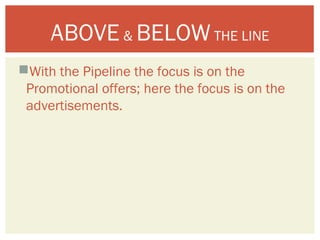 ABOVE & BELOW THE LINE 
With the Pipeline the focus is on the 
Promotional offers; here the focus is on the 
advertisements. 
 
