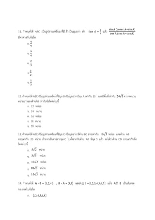 11. กำหนดให้ ABC เป็นรูปสามเหลี่ยม ที่มี ܤ෠ 
ଷ แล้ว ୱ୧୬ ஺ ሺ௖௢௦௘௖ ஺ିୱ୧୬ ஺ሻ 
เป็นมุมฉาก ถ้า ݐܽ݊ ܣ ൌ ଶ 
ୡ୭ୱ ୅ ሺୱୣୡ ୅ିୡ୭ୱ ୅ሻ 
มีค่าตรงกับข้อใด 
ସ 
ଽ 
ข. 
ก. 
ଽ 
ସ 
ค. 
ଶ 
ଷ 
ง. 
ଷ 
ଶ 
จ. 
ଵ 
ଷ 
12. กำหนดให้ ABC เป็นรูปสามเหลี่ยมที่มีมุม B เป็นมุมฉาก มีมุม A เท่ากับ 30  และมีพื้นที่เท่ากับ 24 3 ตารางหน่วย 
ความยาวของด้านAB เท่ากับข้อใดต่อไปนี้ 
ก. 12 หน่วย 
ข. 14 หน่วย 
ค. 16 หน่วย 
ง. 18 หน่วย 
จ. 20 หน่วย 
13. กำหนดให้ ABC เป็นรูปสามเหลี่ยมที่มีมุม C เป็นมุมฉาก มีด้าน BC ยาวเท่ากับ 10 3 หน่วย และด้าน AB 
ยาวเท่ากับ 20 หน่วย ถ้าลากเส้นตรงจากจุด C ไปตั้งฉากกับด้าน AB ที่จุด D แล้ว จะได้ว่าด้าน CD ยาวเท่ากับข้อ 
ใดต่อไปนี้ 
ก. 5 2 หน่วย 
ข. 5 3 หน่วย 
ค. 10 2 หน่วย 
ง. 10 3 หน่วย 
จ. 15 3 หน่วย 
14. กำหนดให้ A - B = 1,2,4 , B - A =3,5 และA B =1,2,3,4,5,6,7 แล้ว A B เป็นสับเซต 
ของเซตในข้อใด 
ก. 1,3,4,5,6,8 
 