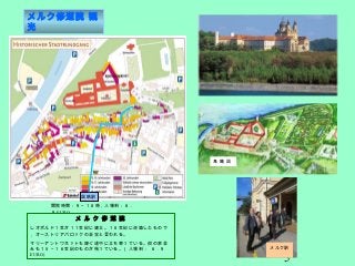 5
メルク修道院 観
光
開院時間：９～１８時，入場料：６．
９ EURO
鳥 瞰 図
世
紀
国鉄駅
メ ル ク 修 道 院
レオポルド１世が１１世紀に建立。１８世紀に改築したもので
，オーストリアバロックの至宝と言われる。
マリーアントワネットも嫁ぐ途中に立ち寄っている。街の家並
みも１５～１６世紀のものが残っている。（入場料 ： ６ . ９
EURO)
メルク駅
 