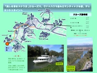 6
「美しき青きドナウ川 ｣クルーズで、ヴァッハウで最もロマンティックな街、デュ
ルンシュタインへ
クルーズ船時刻
メルク 発
１３：
５０
シュピッツ 着
１４：
４０
デュルンシュタイン
着
１５：
１０
運航は１日１便のみ，約３０ｋ
ｍ
料金：１５ . ８ EURO
６０歳以上２０％割引
（注 意）
乗船場所は､徒歩約１０
分のドナウ川旧流の船
着場｡
手前に運航２社の券売
所があるので､どちらか
で乗船券を購入する｡
乗り
場
手前が旧流
向うが本流
船 着 場
 