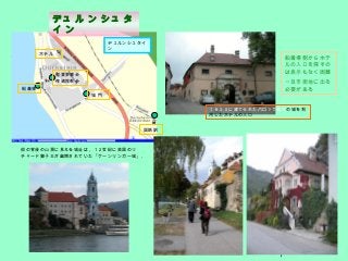 7
１６３０に建てられたバロック様式の城を利
用したホテルの入口
街の背後の山頂に見える城址は，１２世紀に英国のリ
チャード獅子王が幽閉されていた「ケーンリンガー城」｡
船着場
ホテル
聖堂参事会
修道院教会
国鉄駅
城 門
デュルンシュタイ
ン
船着場側からホテ
ルの入口を探すの
は表示もなく困難
一旦市街地に出る
必要がある
デュ ル ン シュ タ
イ ン
 