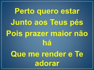 Perto quero estar
Junto aos Teus pés
Pois prazer maior não
há
Que me render e Te
adorar
 