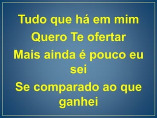 Tudo que há em mim
Quero Te ofertar
Mais ainda é pouco eu
sei
Se comparado ao que
ganhei
 