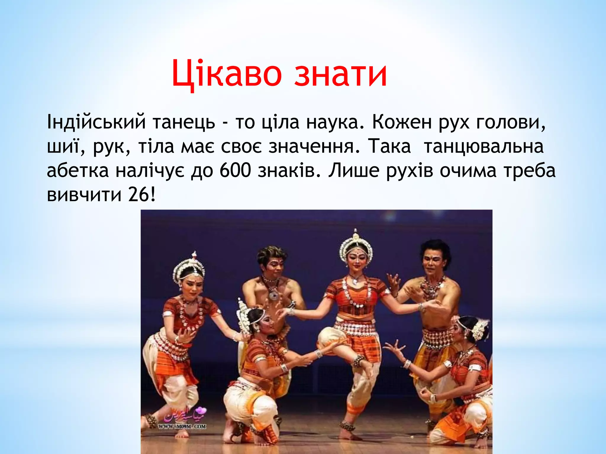 Цікаво знати
Індійський танець - то ціла наука. Кожен рух голови,
шиї, рук, тіла має своє значення. Така танцювальна
абетка налічує до 600 знаків. Лише рухів очима треба
вивчити 26!
 